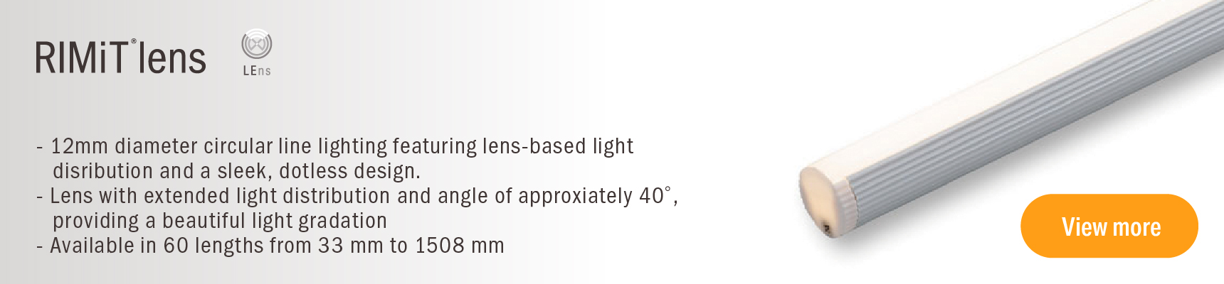 RIMit lens 12mm diameter circular line lighting featuring lens-based light distribution and a sleek, dotless design Lens with extended light distribution and angle of approximately 40, providing a beautiful light gradation. Available in 60 lengths from 33 mm to 1508 mm.