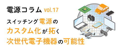 電源コラム vol.17「スイッチング電源のカスタム化が拓く次世代電子機器の可能性」