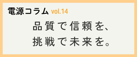 電源コラム vol.14「品質で信頼を、挑戦で未来を。」